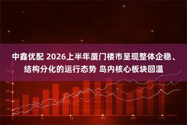 中鑫优配 2026上半年厦门楼市呈现整体企稳、结构分化的运行态势 岛内核心板块回温