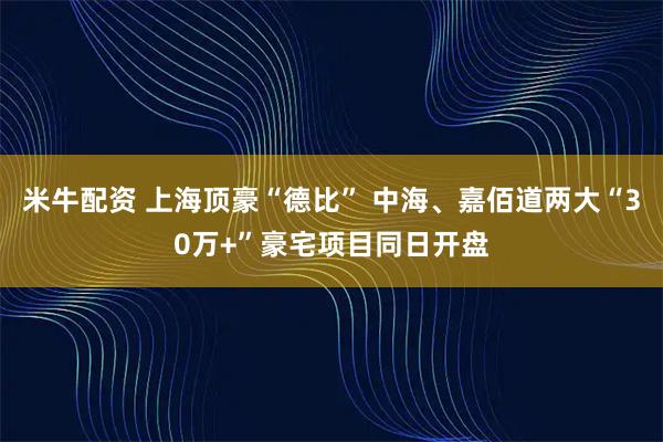 米牛配资 上海顶豪“德比” 中海、嘉佰道两大“30万+”豪宅项目同日开盘