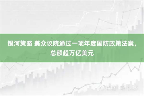 银河策略 美众议院通过一项年度国防政策法案，总额超万亿美元