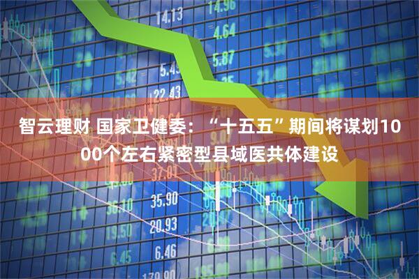 智云理财 国家卫健委:“十五五”期间将谋划1000个左右紧密型县域医共体建设
