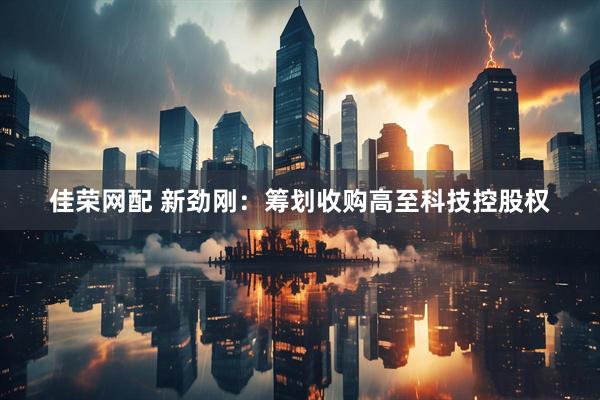 佳荣网配 新劲刚：筹划收购高至科技控股权