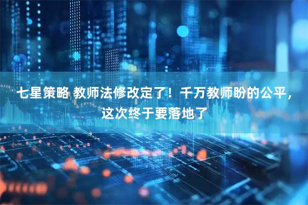 七星策略 教师法修改定了！千万教师盼的公平，这次终于要落地了