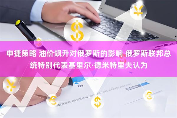 申捷策略 油价飙升对俄罗斯的影响 俄罗斯联邦总统特别代表基里尔·德米特里夫认为