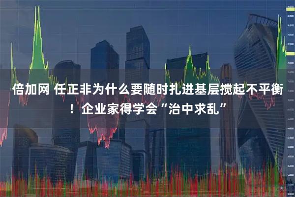 倍加网 任正非为什么要随时扎进基层搅起不平衡!企业家得学会“治中求乱”