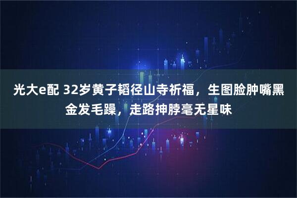 光大e配 32岁黄子韬径山寺祈福，生图脸肿嘴黑金发毛躁，走路抻脖毫无星味