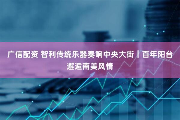 广信配资 智利传统乐器奏响中央大街｜百年阳台邂逅南美风情