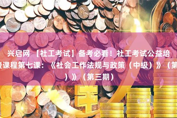 兴启网 【社工考试】备考必看！社工考试公益培训免费课程第七课：《社会工作法规与政策（中级）》（第三期）