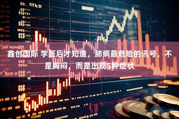 鑫创国际 学医后才知道，肺病最危险的讯号，不是胸闷，而是出现5种症状