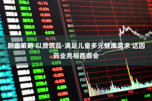 新富策略 以质筑品·满足儿童多元健康需求 达因药业亮相西鼎会