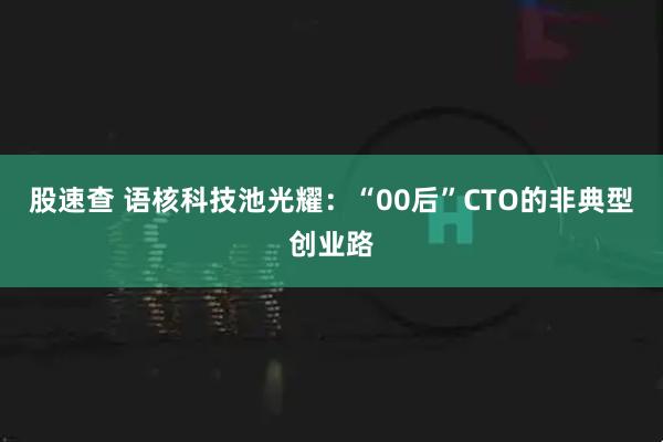 股速查 语核科技池光耀：“00后”CTO的非典型创业路