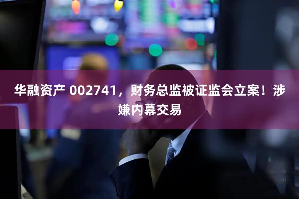 华融资产 002741，财务总监被证监会立案！涉嫌内幕交易