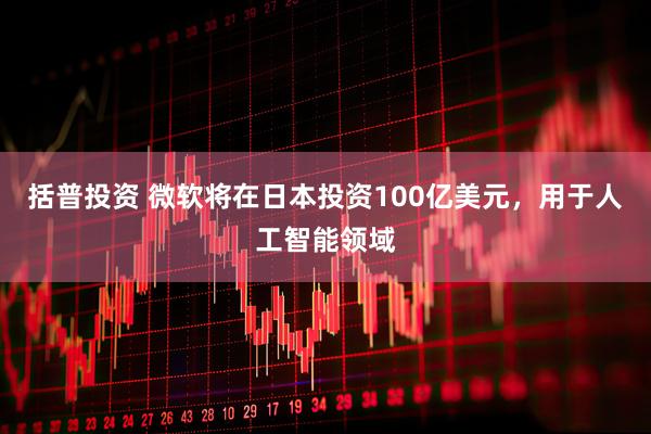 括普投资 微软将在日本投资100亿美元，用于人工智能领域