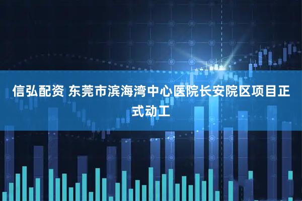 信弘配资 东莞市滨海湾中心医院长安院区项目正式动工