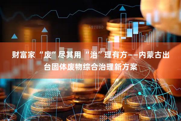 财富家 “废”尽其用 “治”理有方——内蒙古出台固体废物综合治理新方案