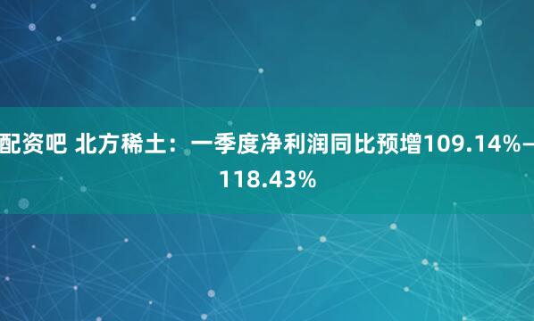 配资吧 北方稀土：一季度净利润同比预增109.14%—118.43%