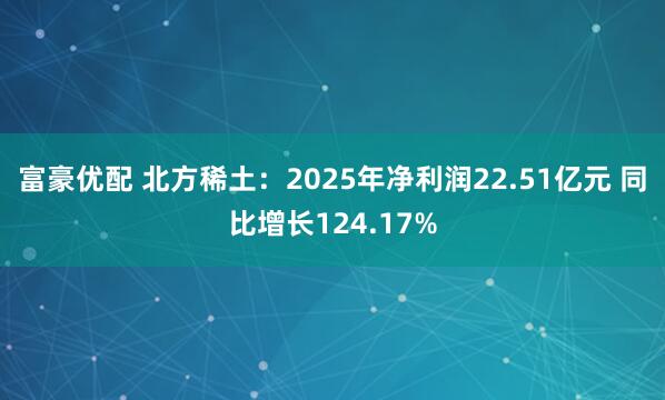 富豪优配 北方稀土：2025年净利润22.51亿元 同比增长124.17%