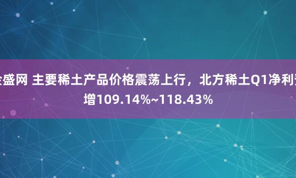 金盛网 主要稀土产品价格震荡上行，北方稀土Q1净利预增109.14%~118.43%