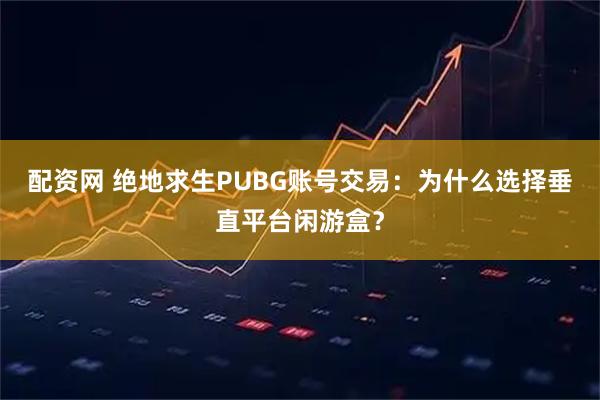 配资网 绝地求生PUBG账号交易：为什么选择垂直平台闲游盒？