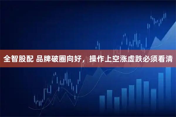 全智股配 品牌破圈向好,操作上空涨虚跌必须看清