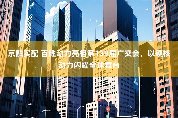 京融实配 百胜动力亮相第139届广交会，以硬核动力闪耀全球舞台