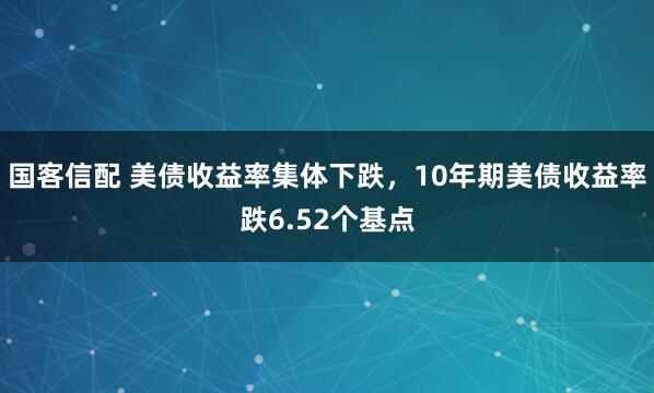 国客信配 美债收益率集体下跌，10年期美债收益率跌6.52个基点