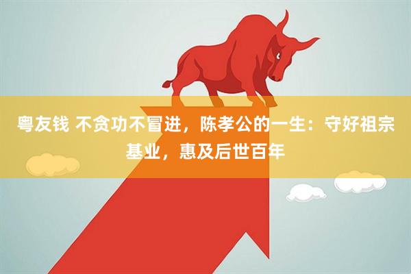粤友钱 不贪功不冒进，陈孝公的一生：守好祖宗基业，惠及后世百年