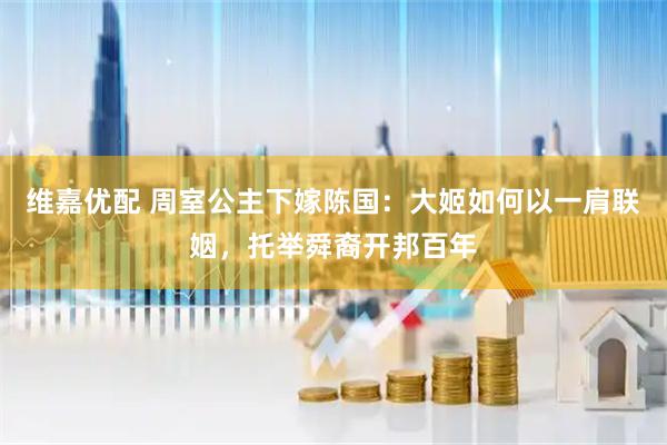 维嘉优配 周室公主下嫁陈国：大姬如何以一肩联姻，托举舜裔开邦百年