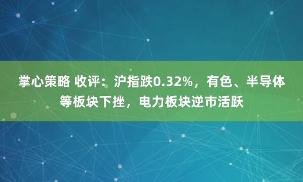 掌心策略 收评：沪指跌0.32%，有色、半导体等板块下挫，电力板块逆市活跃