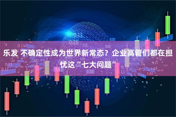 乐发 不确定性成为世界新常态？企业高管们都在担忧这“七大问题”