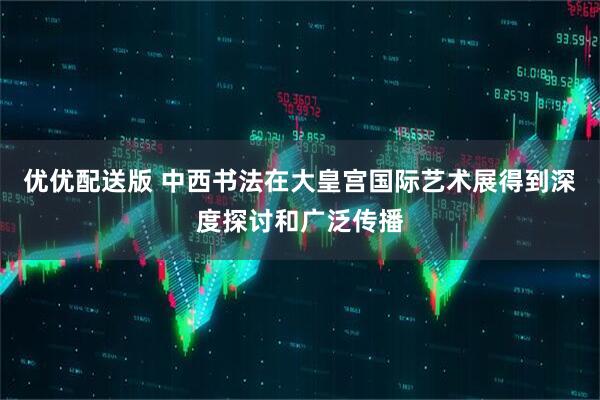优优配送版 中西书法在大皇宫国际艺术展得到深度探讨和广泛传播
