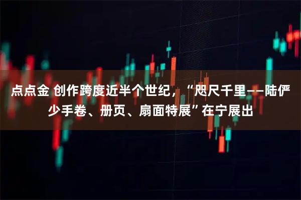 点点金 创作跨度近半个世纪,“咫尺千里——陆俨少手卷、册页、扇面特展”在宁展出