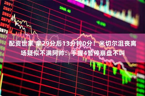 配资世家 拿29分后13分钟0分！米切尔沮丧离场疑似不满阿帅：手握4暂停崩盘不叫