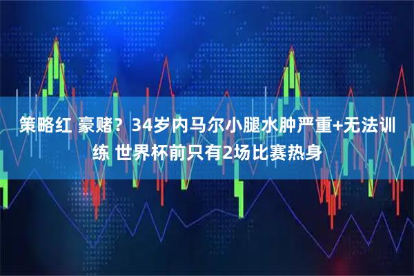 策略红 豪赌？34岁内马尔小腿水肿严重+无法训练 世界杯前只有2场比赛热身