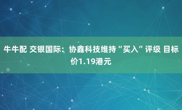 牛牛配 交银国际:协鑫科技维持“买入”评级 目标价1.19港元