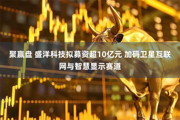 聚赢盘 盛洋科技拟募资超10亿元 加码卫星互联网与智慧显示赛道