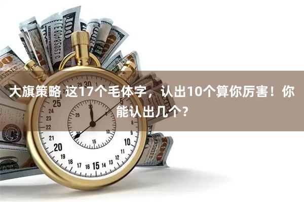 大旗策略 这17个毛体字，认出10个算你厉害！你能认出几个？