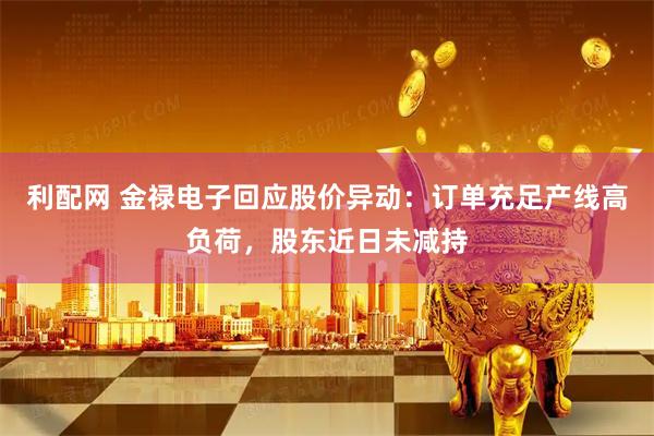 利配网 金禄电子回应股价异动：订单充足产线高负荷，股东近日未减持