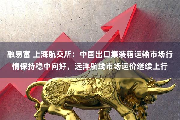 融易富 上海航交所：中国出口集装箱运输市场行情保持稳中向好，远洋航线市场运价继续上行