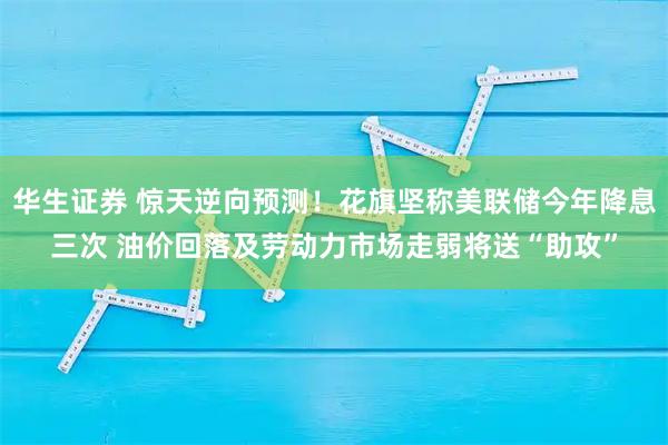 华生证券 惊天逆向预测！花旗坚称美联储今年降息三次 油价回落及劳动力市场走弱将送“助攻”