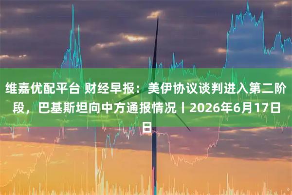 维嘉优配平台 财经早报：美伊协议谈判进入第二阶段，巴基斯坦向中方通报情况丨2026年6月17日