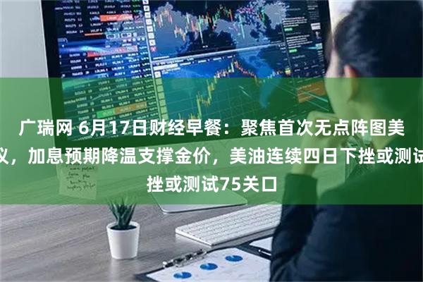 广瑞网 6月17日财经早餐：聚焦首次无点阵图美联储决议，加息预期降温支撑金价，美油连续四日下挫或测试75关口