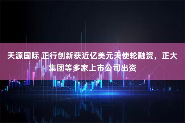 天源国际 正行创新获近亿美元天使轮融资，正大集团等多家上市公司出资