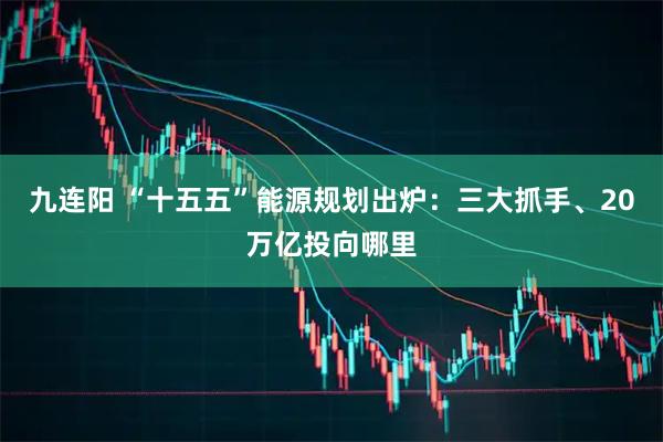 九连阳 “十五五”能源规划出炉：三大抓手、20万亿投向哪里