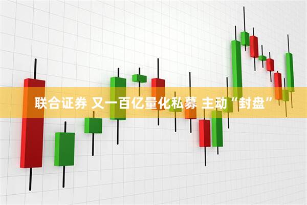 联合证券 又一百亿量化私募 主动“封盘”