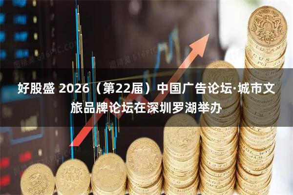 好股盛 2026（第22届）中国广告论坛·城市文旅品牌论坛在深圳罗湖举办