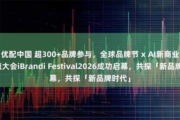 优配中国 超300+品牌参与，全球品牌节 x AI新商业双主题大会iBrandi Festival2026成功启幕，共探「新品牌时代」