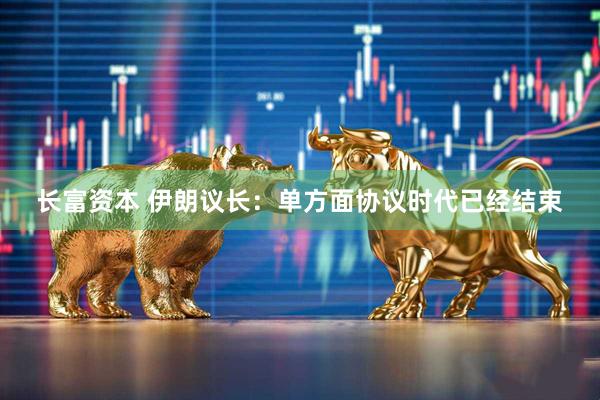 长富资本 伊朗议长：单方面协议时代已经结束