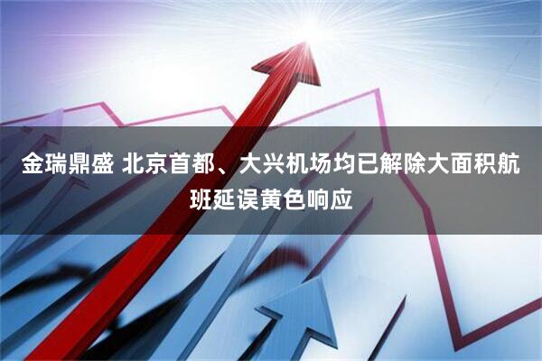 金瑞鼎盛 北京首都、大兴机场均已解除大面积航班延误黄色响应