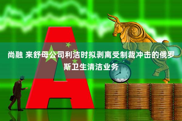 尚融 来舒母公司利洁时拟剥离受制裁冲击的俄罗斯卫生清洁业务