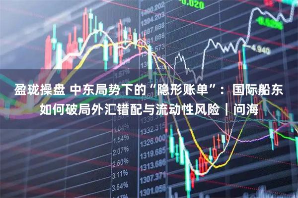 盈珑操盘 中东局势下的“隐形账单”：国际船东如何破局外汇错配与流动性风险｜问海